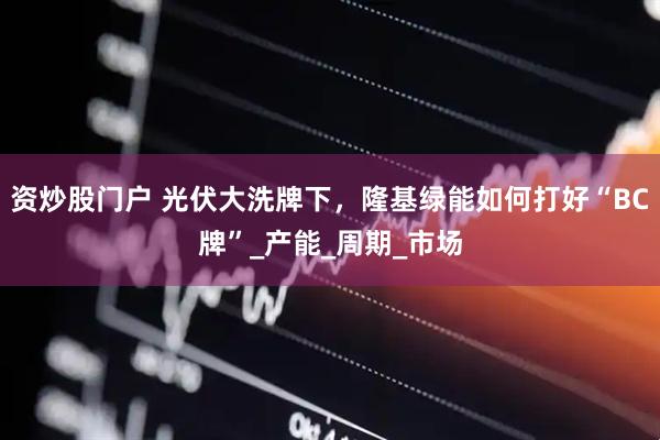 资炒股门户 光伏大洗牌下，隆基绿能如何打好“BC牌”_产能_周期_市场