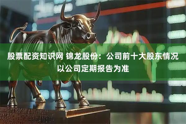 股票配资知识网 锦龙股份：公司前十大股东情况以公司定期报告为准