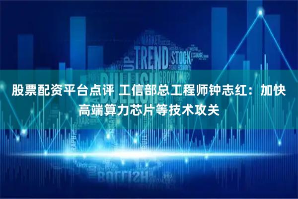 股票配资平台点评 工信部总工程师钟志红：加快高端算力芯片等技术攻关