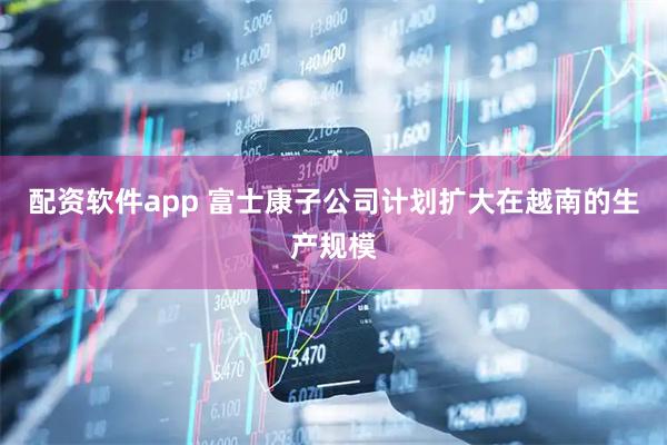 配资软件app 富士康子公司计划扩大在越南的生产规模