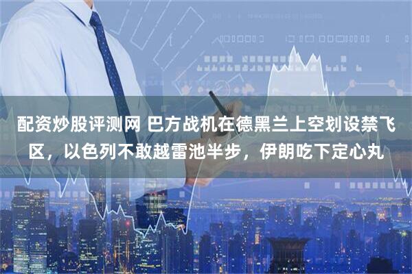 配资炒股评测网 巴方战机在德黑兰上空划设禁飞区，以色列不敢越雷池半步，伊朗吃下定心丸