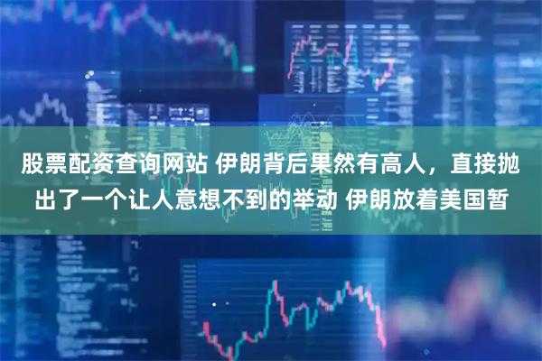 股票配资查询网站 伊朗背后果然有高人，直接抛出了一个让人意想不到的举动 伊朗放着美国暂