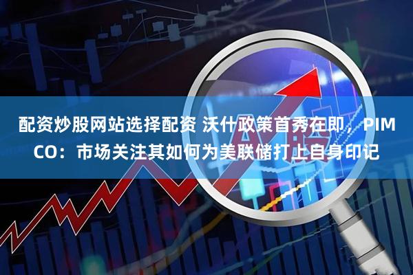 配资炒股网站选择配资 沃什政策首秀在即，PIMCO：市场关注其如何为美联储打上自身印记