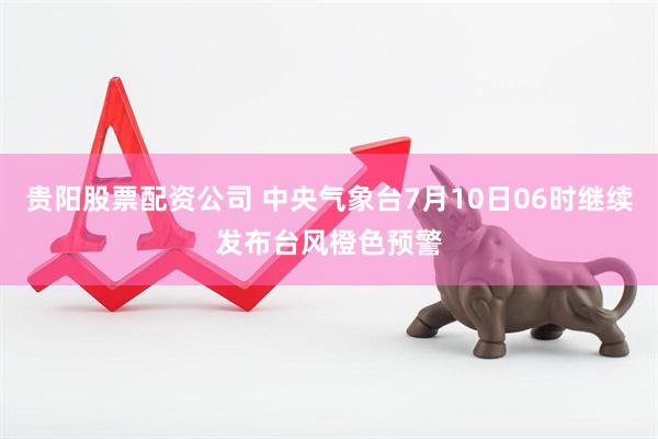 贵阳股票配资公司 中央气象台7月10日06时继续发布台风橙色预警