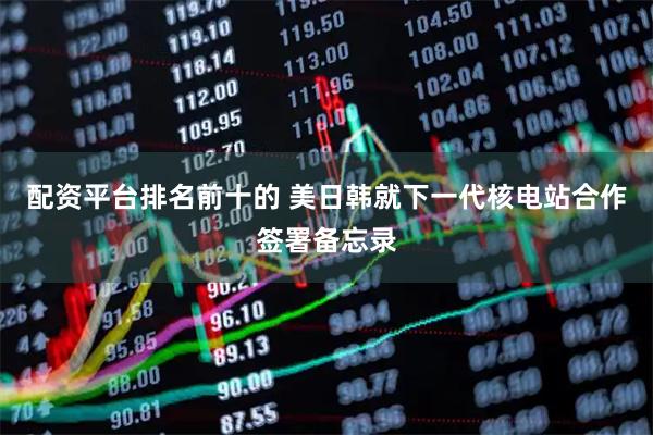 配资平台排名前十的 美日韩就下一代核电站合作签署备忘录