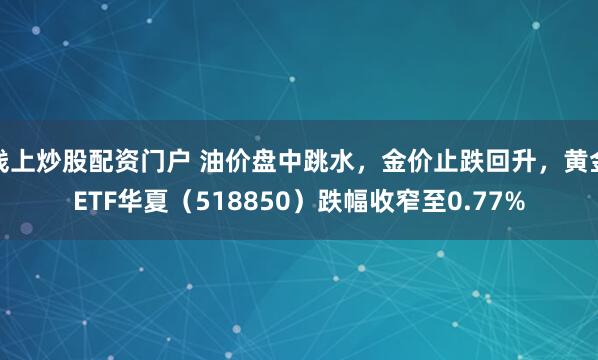 线上炒股配资门户 油价盘中跳水，金价止跌回升，黄金ETF华夏（518850）跌幅收窄至0.77%