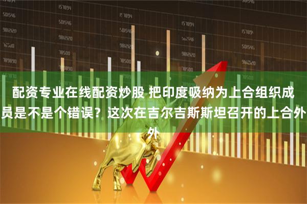 配资专业在线配资炒股 把印度吸纳为上合组织成员是不是个错误？这次在吉尔吉斯斯坦召开的上合外