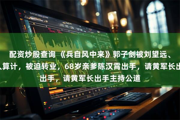 配资炒股查询 《兵自风中来》郭子剑被刘望远、索建安等4人算计，被迫转业，68岁亲爹陈汉霄出手，请黄军长出手主持公道