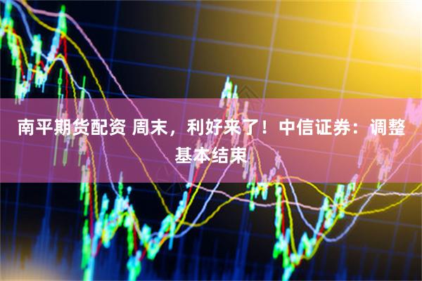 南平期货配资 周末，利好来了！中信证券：调整基本结束