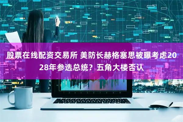 股票在线配资交易所 美防长赫格塞思被曝考虑2028年参选总统？五角大楼否认